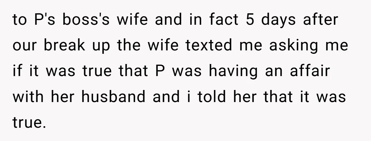 to P's boss's wife and in fact 5 days after our break up the wife texted me asking me if it was true that P was having an affair with...