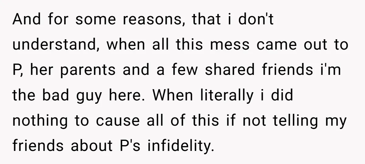 And for some reasons, that i don't understand, when all this mess came out to P, her parents and a few shared friends i'm the bad guy here. When literally...