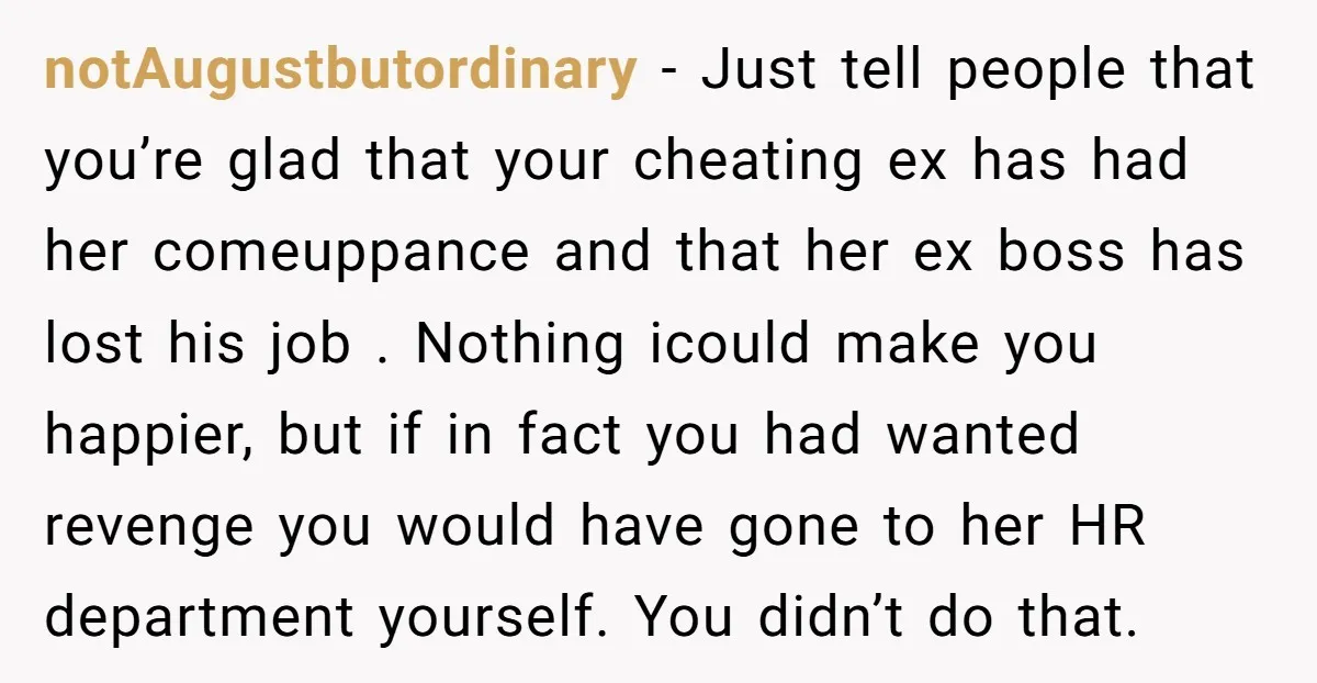 notAugustbutordinary − Just tell people that you’re glad that your cheating ex has had her comeuppance and that her ex boss has lost his job . Nothing icould make you...