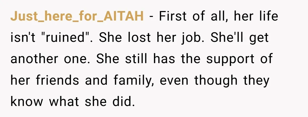 Just_here_for_AITAH − First of all, her life isn't "ruined". She lost her job. She'll get another one. She still has the support of her friends and family, even though they...