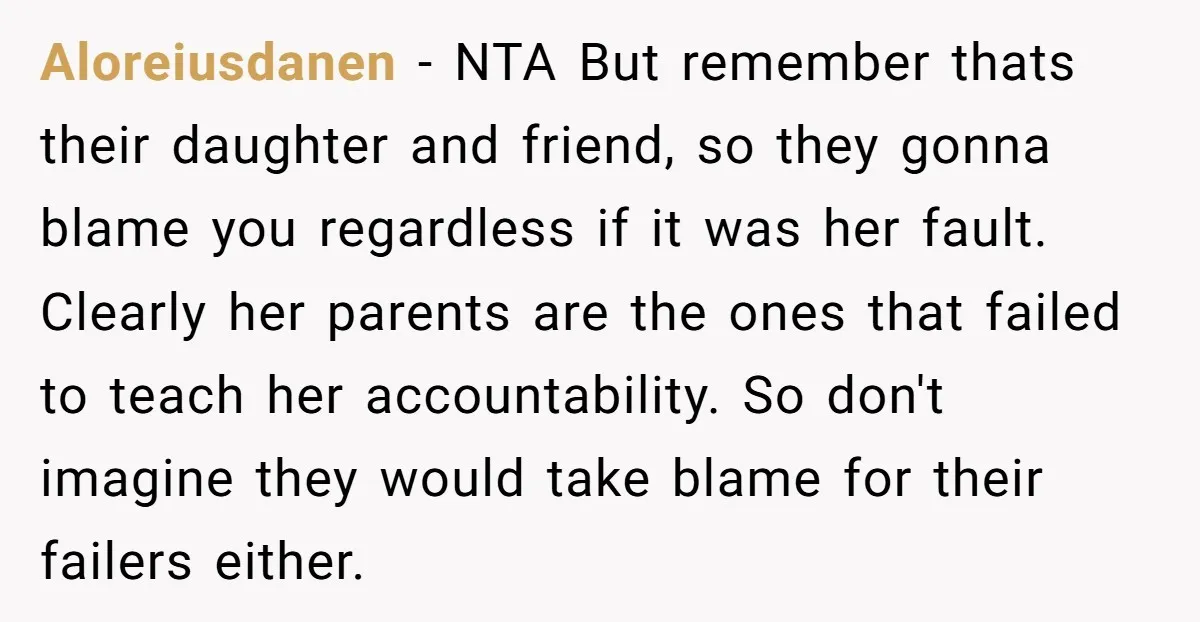 Aloreiusdanen − NTA But remember thats their daughter and friend, so they gonna blame you regardless if it was her fault. Clearly her parents are the ones that failed to...