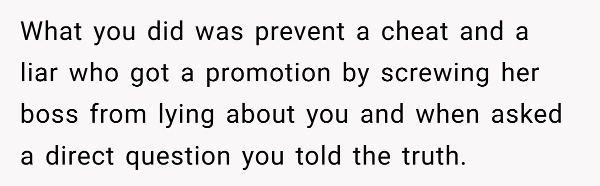What you did was prevent a cheat and a liar who got a promotion by screwing her boss from lying about you and when asked a direct question you told...