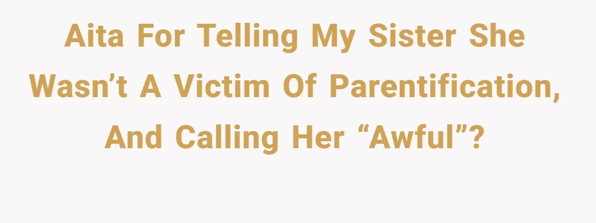 AITA for telling my sister she wasn’t a victim of parentification, and calling her “awful”?