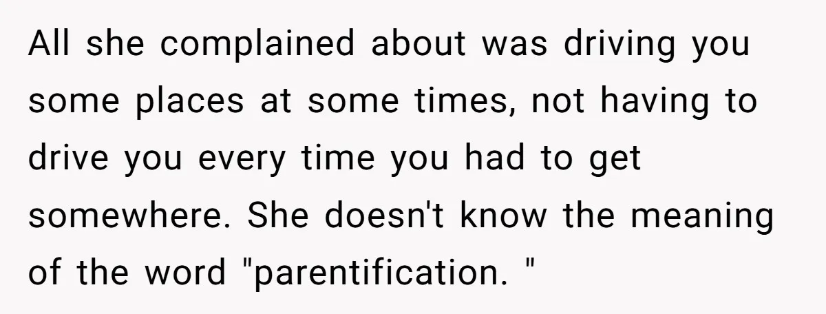 All she complained about was driving you some places at some times, not having to drive you every time you had to get somewhere. She doesn't know the meaning of...