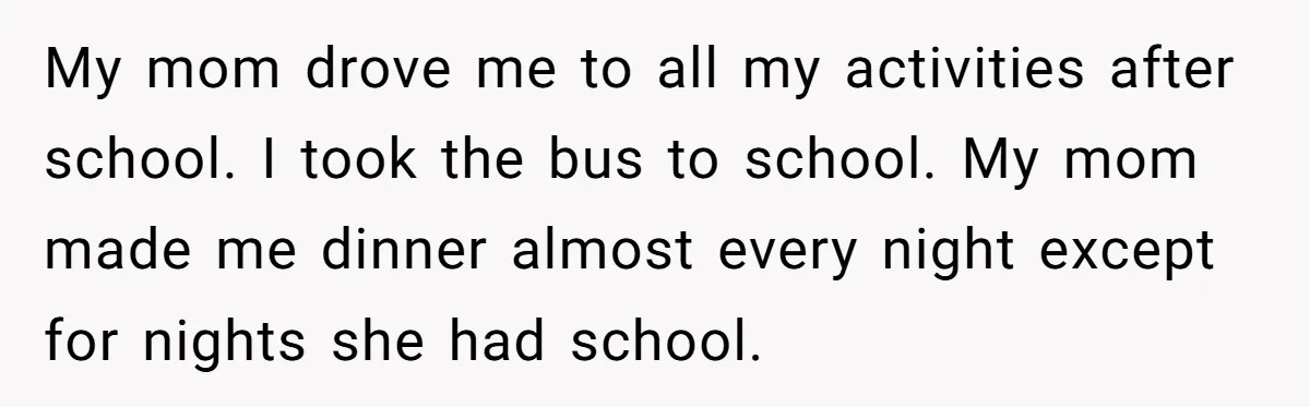 My mom drove me to all my activities after school. I took the bus to school. My mom made me dinner almost every night except for nights she had school.