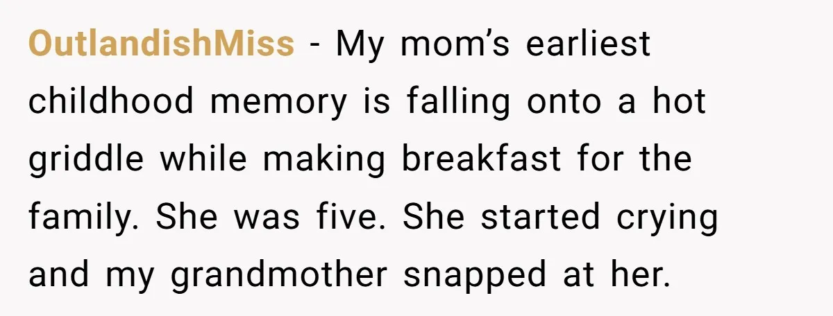 OutlandishMiss − My mom’s earliest childhood memory is falling onto a hot griddle while making breakfast for the family. She was five. She started crying and my grandmother snapped at...