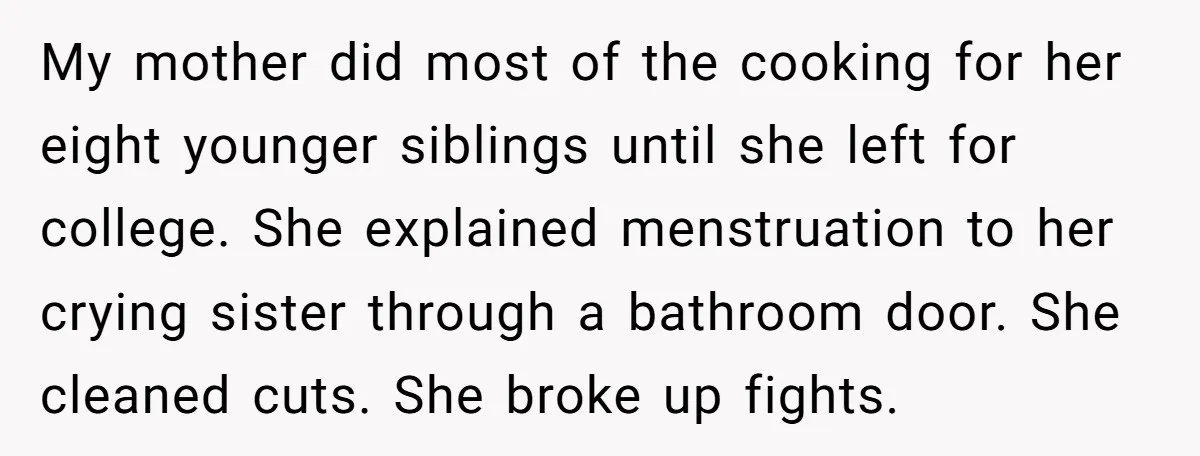 My mother did most of the cooking for her eight younger siblings until she left for college. She explained menstruation to her crying sister through a bathroom door. She cleaned...