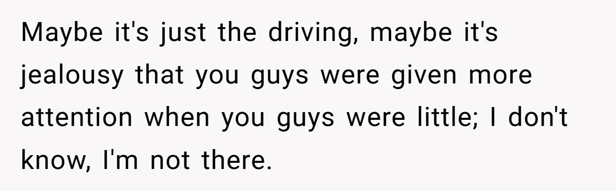 Maybe it's just the driving, maybe it's jealousy that you guys were given more attention when you guys were little; I don't know, I'm not there.