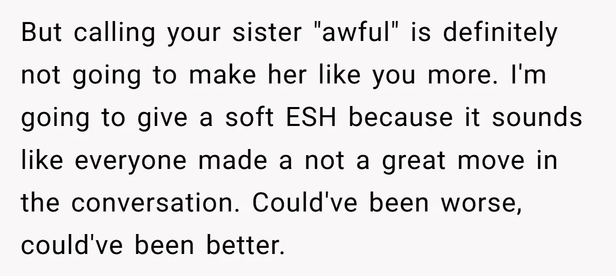 But calling your sister "awful" is definitely not going to make her like you more. I'm going to give a soft ESH because it sounds like everyone made a not...