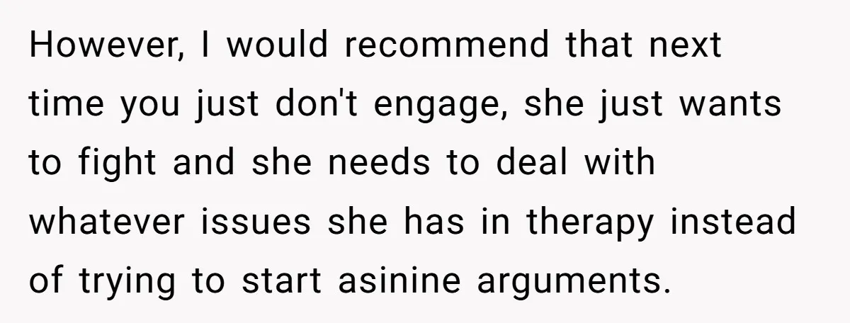 However, I would recommend that next time you just don't engage, she just wants to fight and she needs to deal with whatever issues she has in therapy instead of...