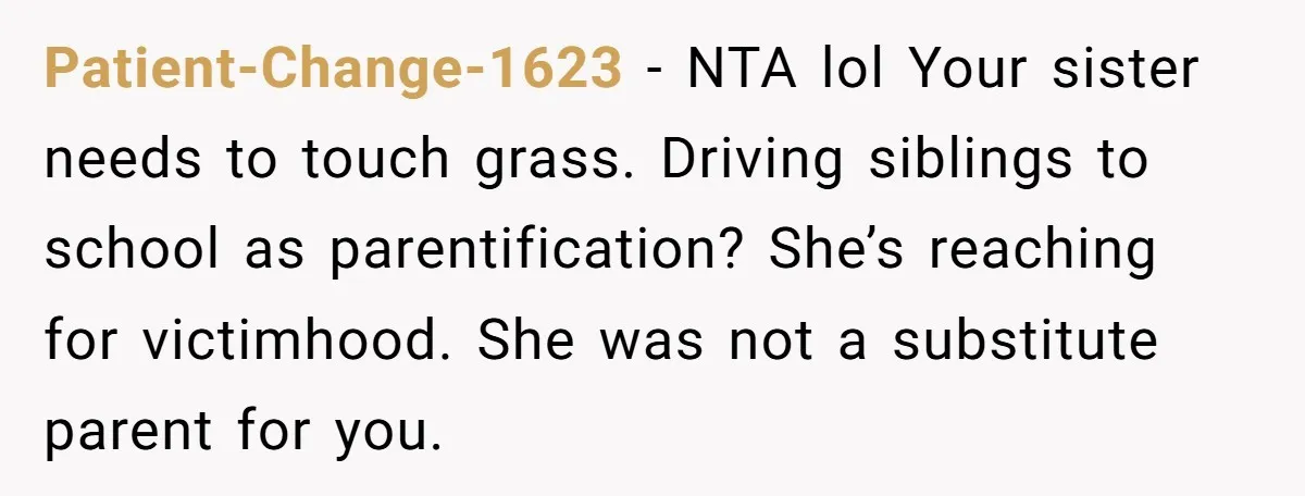 Patient-Change-1623 − NTA lol Your sister needs to touch grass. Driving siblings to school as parentification? She’s reaching for victimhood. She was not a substitute parent for you.