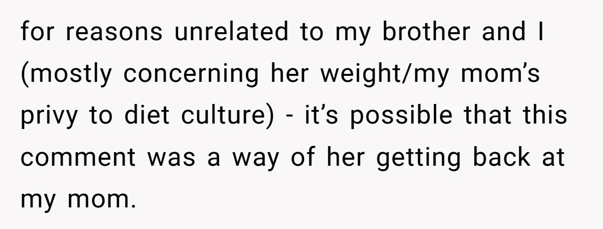 for reasons unrelated to my brother and I (mostly concerning her weight/my mom’s privy to diet culture) - it’s possible that this comment was a way of her getting back...