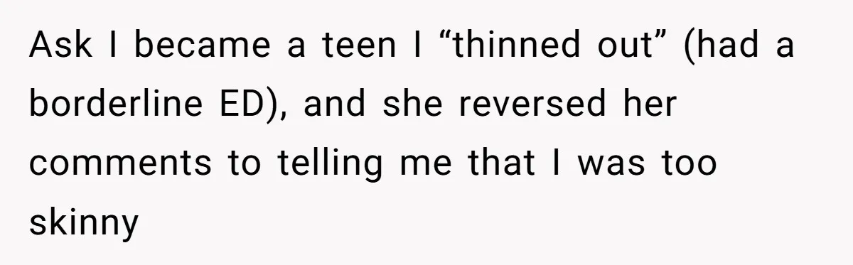 Ask I became a teen I “thinned out” (had a borderline ED), and she reversed her comments to telling me that I was too skinny