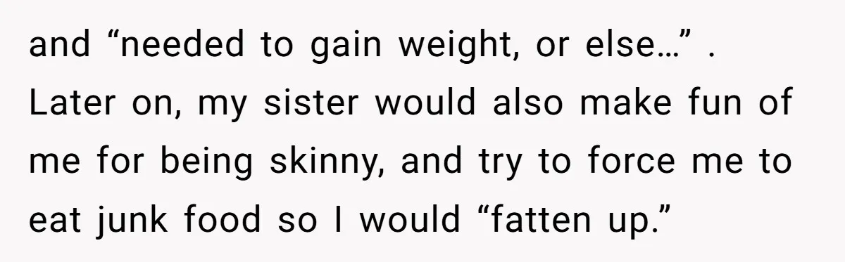 and “needed to gain weight, or else…” . Later on, my sister would also make fun of me for being skinny, and try to force me to eat junk food...