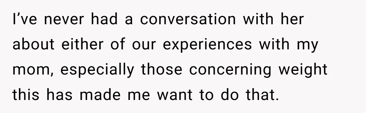 I’ve never had a conversation with her about either of our experiences with my mom, especially those concerning weight this has made me want to do that.