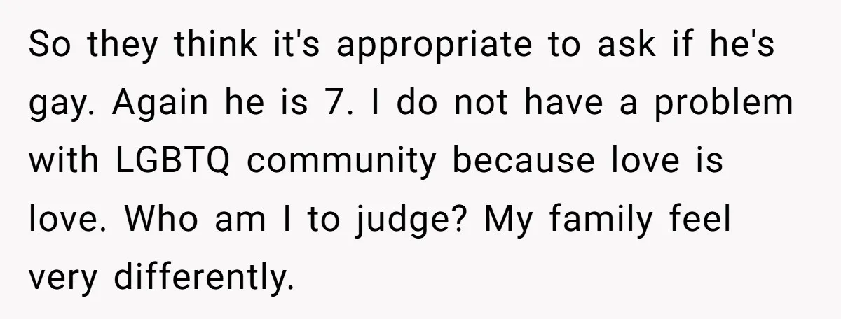 So they think it's appropriate to ask if he's gay. Again he is 7. I do not have a problem with LGBTQ community because love is love. Who am I...