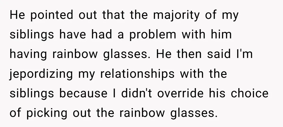 He pointed out that the majority of my siblings have had a problem with him having rainbow glasses. He then said I'm jepordizing my relationships with the siblings because I...
