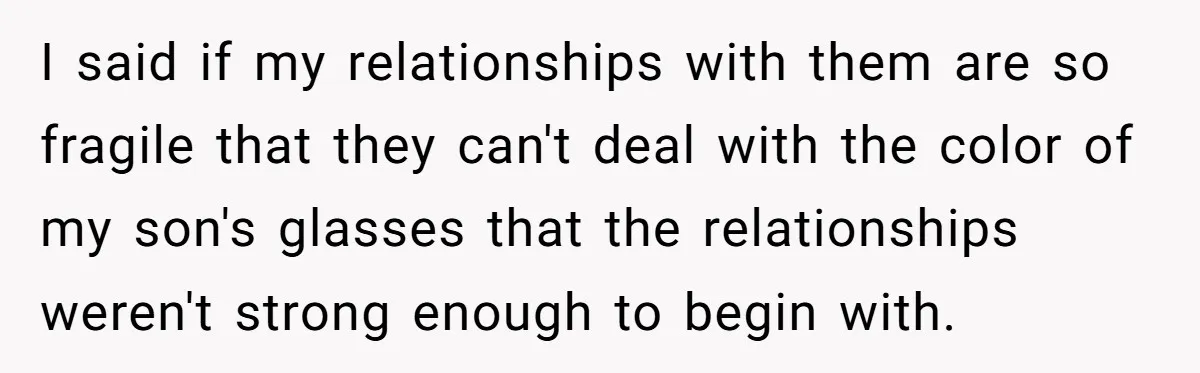 I said if my relationships with them are so fragile that they can't deal with the color of my son's glasses that the relationships weren't strong enough to begin with.
