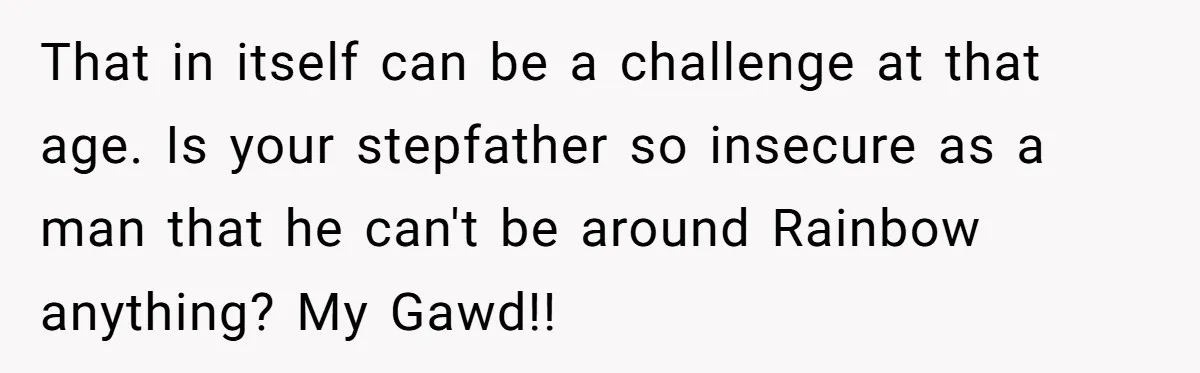 That in itself can be a challenge at that age. Is your stepfather so insecure as a man that he can't be around Rainbow anything? My Gawd!!