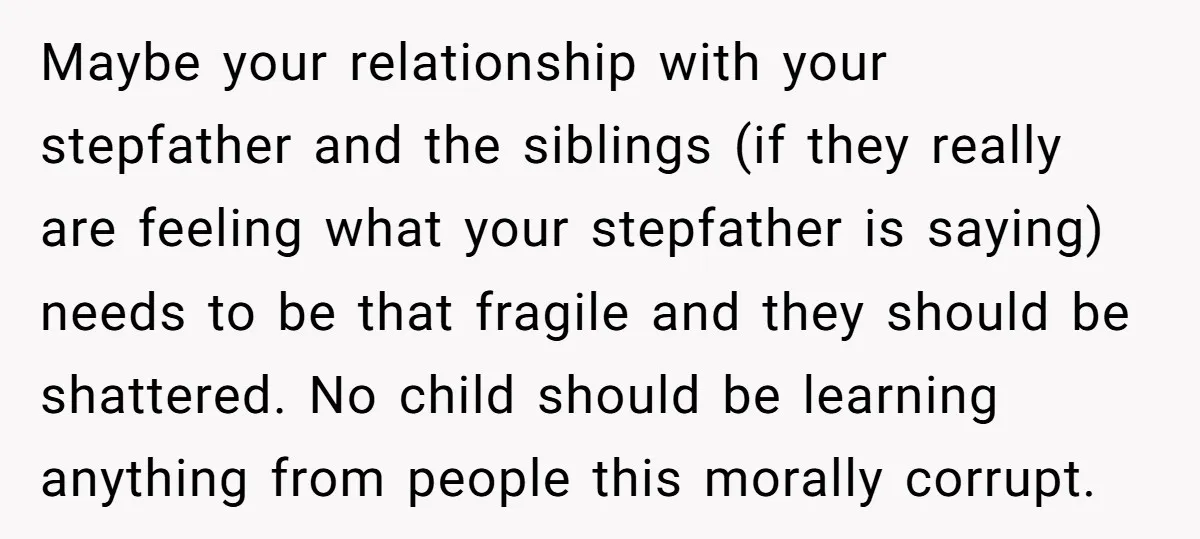 Maybe your relationship with your stepfather and the siblings (if they really are feeling what your stepfather is saying) needs to be that fragile and they should be shattered. No...