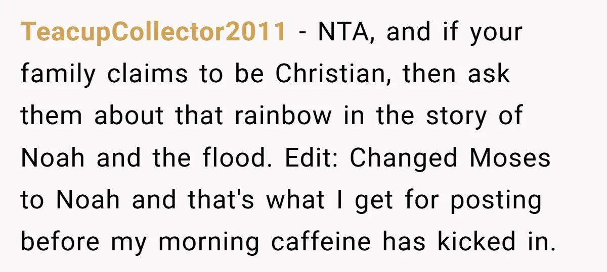 TeacupCollector2011 − NTA, and if your family claims to be Christian, then ask them about that rainbow in the story of Noah and the flood. Edit: Changed Moses to Noah...