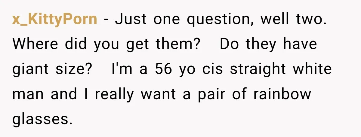 x_KittyPorn − Just one question, well two. Where did you get them? Do they have giant size? I'm a 56 yo cis straight white man and I really want a...