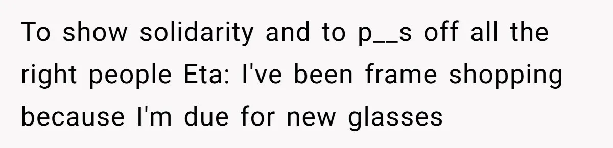 To show solidarity and to p__s off all the right people Eta: I've been frame shopping because I'm due for new glasses