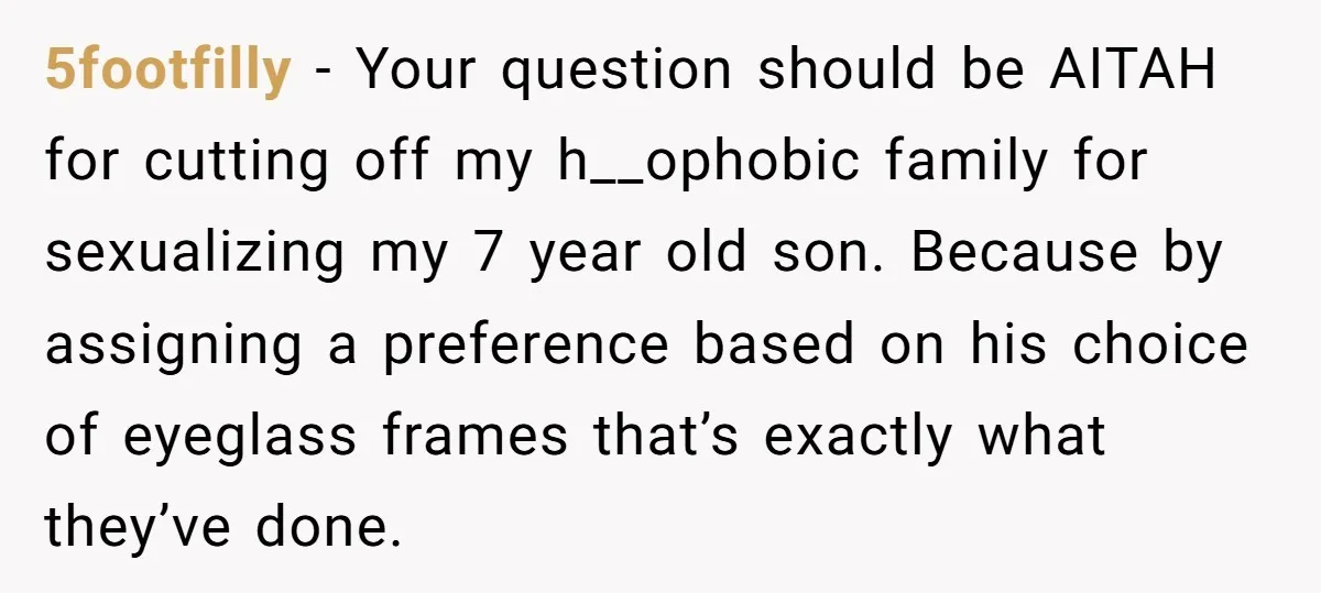 5footfilly − Your question should be AITAH for cutting off my h__ophobic family for sexualizing my 7 year old son. Because by assigning a preference based on his choice of...