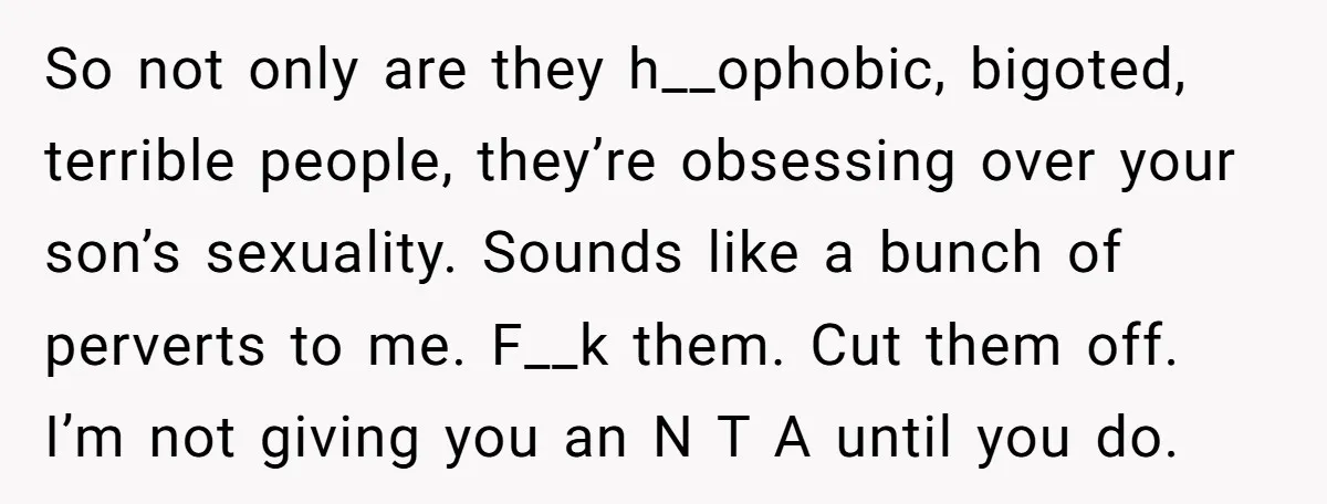 So not only are they h__ophobic, bigoted, terrible people, they’re obsessing over your son’s sexuality. Sounds like a bunch of perverts to me. F__k them. Cut them off. I’m not...
