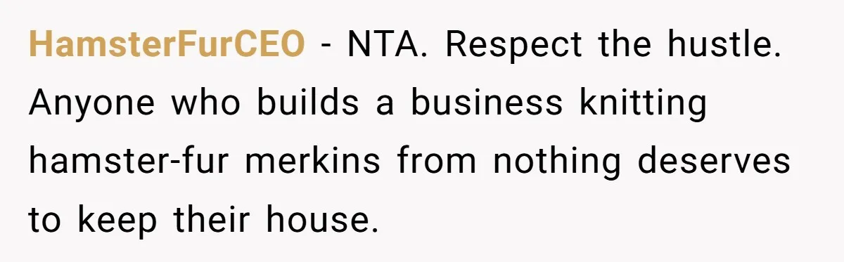 HamsterFurCEO - NTA. Respect the hustle. Anyone who builds a business knitting hamster-fur merkins from nothing deserves to keep their house.