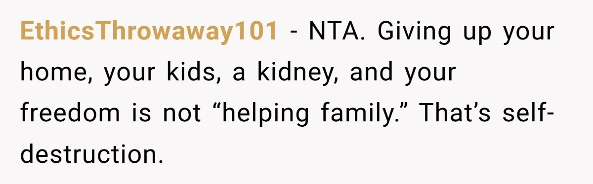 EthicsThrowaway101 - NTA. Giving up your home, your kids, a kidney, and your freedom is not “helping family.” That’s self-destruction.