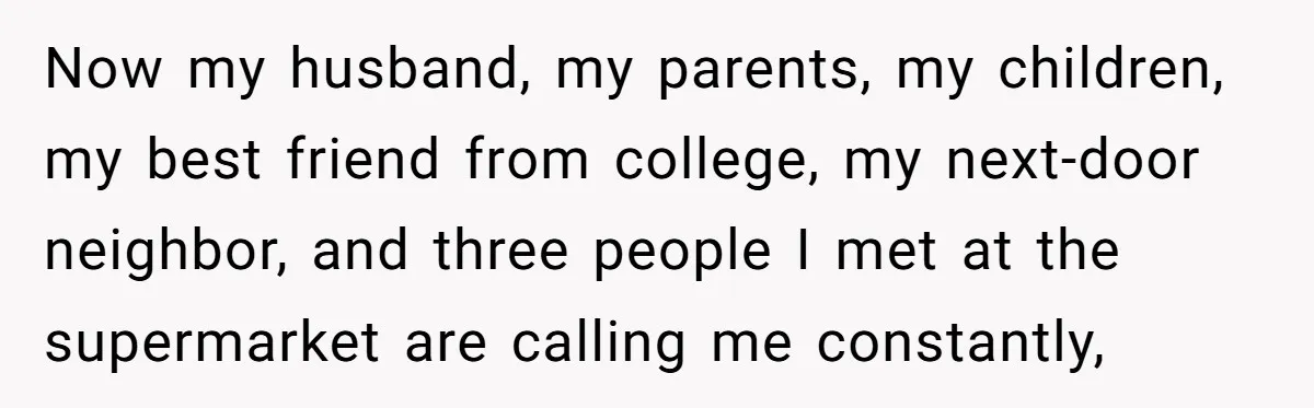 Now my husband, my parents, my children, my best friend from college, my next-door neighbor, and three people I met at the supermarket are calling me constantly,