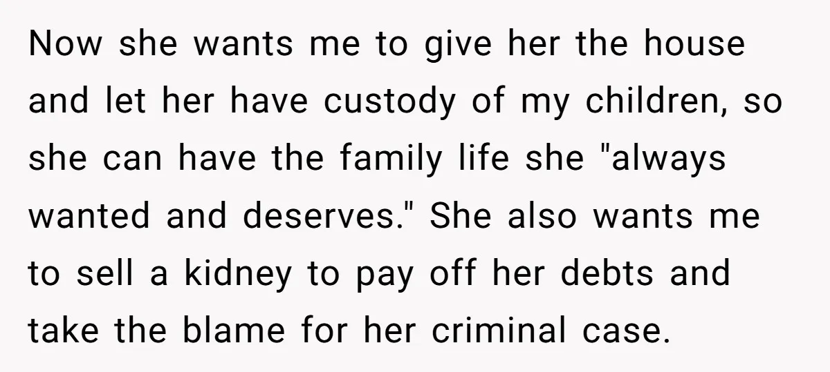 Now she wants me to give her the house and let her have custody of my children, so she can have the family life she "always wanted and deserves." She...