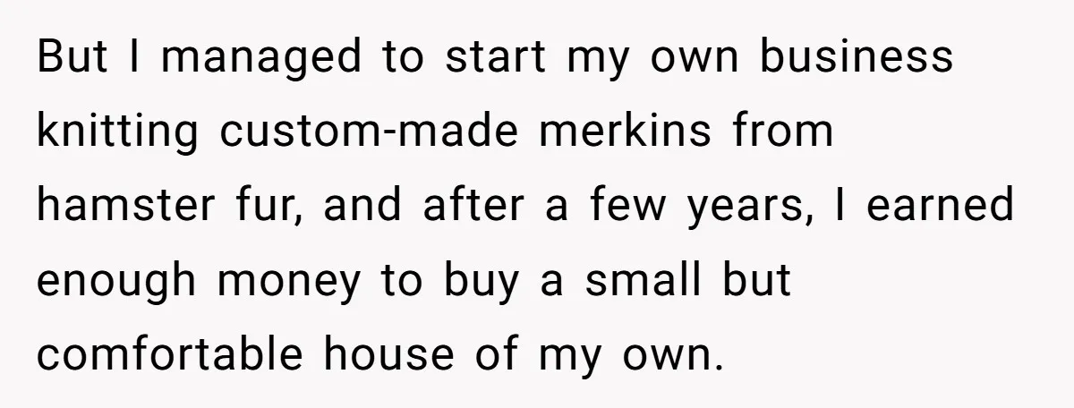 But I managed to start my own business knitting custom-made merkins from hamster fur, and after a few years, I earned enough money to buy a small but comfortable house...