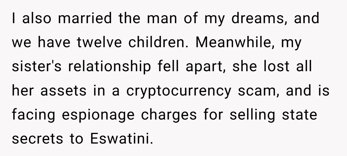 I also married the man of my dreams, and we have twelve children. Meanwhile, my sister's relationship fell apart, she lost all her assets in a cryptocurrency scam, and is...