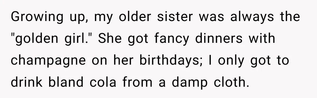 Growing up, my older sister was always the "golden girl." She got fancy dinners with champagne on her birthdays; I only got to drink bland cola from a damp cloth.