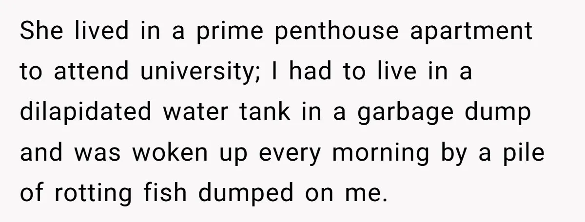 She lived in a prime penthouse apartment to attend university; I had to live in a dilapidated water tank in a garbage dump and was woken up every morning by...