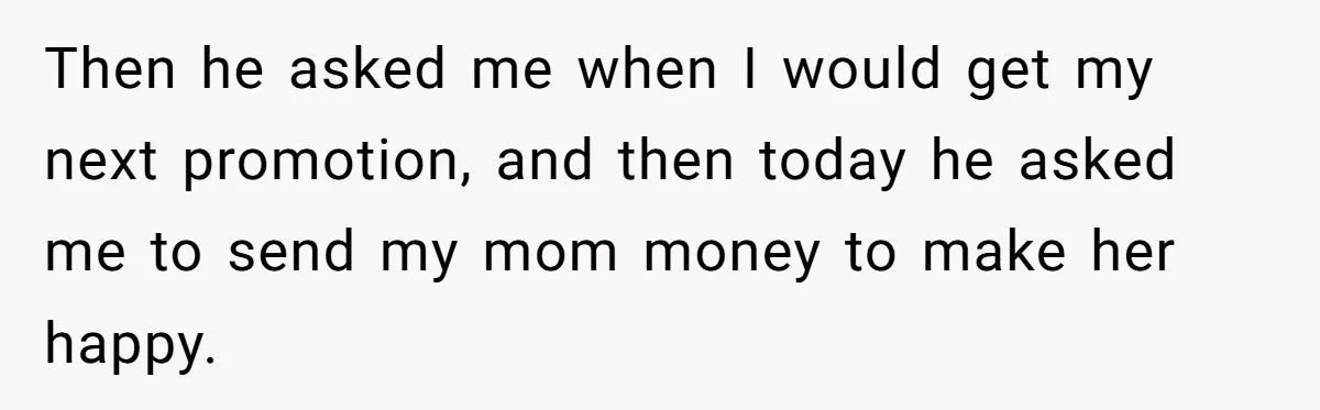 Then he asked me when I would get my next promotion, and then today he asked me to send my mom money to make her happy.