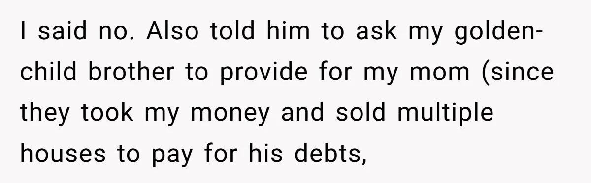 I said no. Also told him to ask my golden-child brother to provide for my mom (since they took my money and sold multiple houses to pay for his debts,