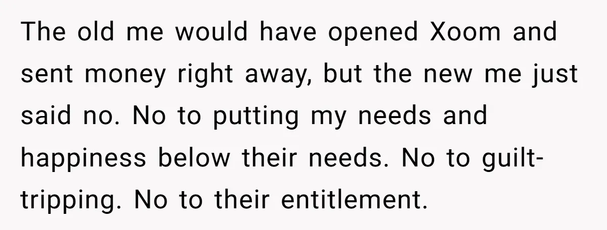 The old me would have opened Xoom and sent money right away, but the new me just said no. No to putting my needs and happiness below their needs. No...