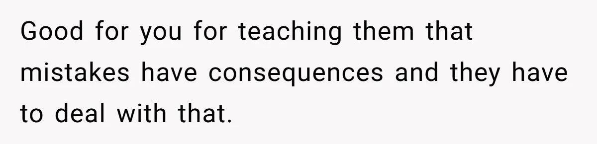 Good for you for teaching them that mistakes have consequences and they have to deal with that.
