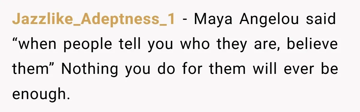 Jazzlike_Adeptness_1 − Maya Angelou said “when people tell you who they are, believe them” Nothing you do for them will ever be enough.