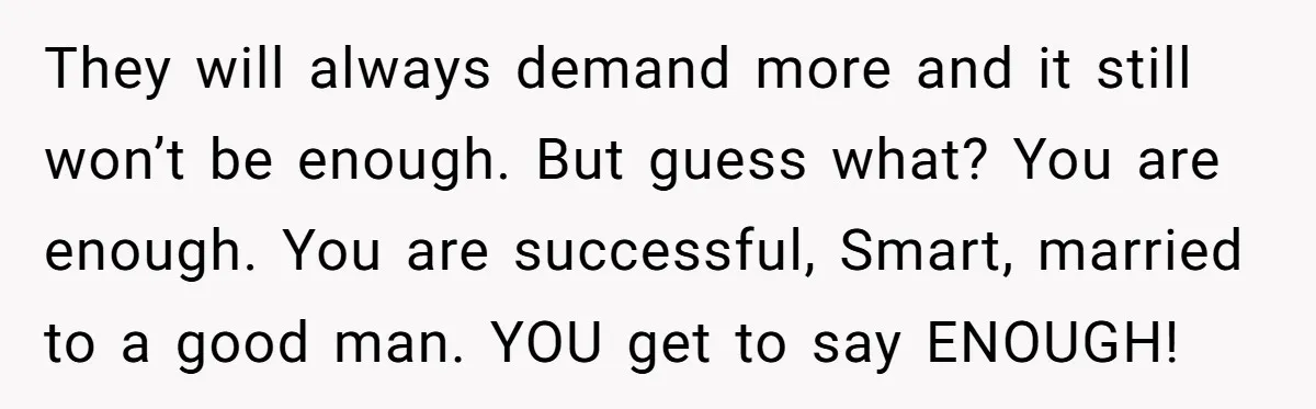 They will always demand more and it still won’t be enough. But guess what? You are enough. You are successful, Smart, married to a good man. YOU get to say...