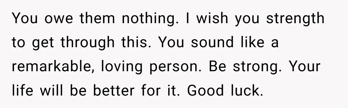 You owe them nothing. I wish you strength to get through this. You sound like a remarkable, loving person. Be strong. Your life will be better for it. Good luck.