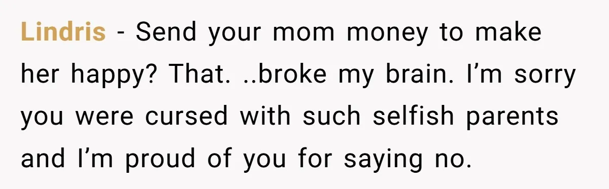 Lindris − Send your mom money to make her happy? That. ..broke my brain. I’m sorry you were cursed with such selfish parents and I’m proud of you for saying...