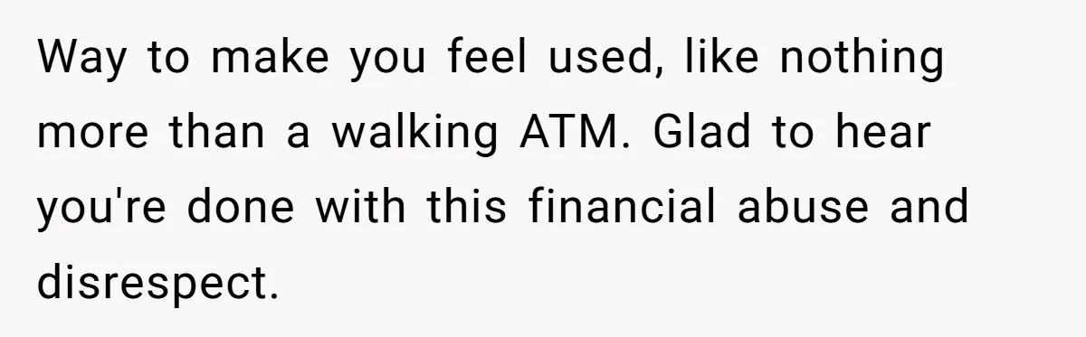 Way to make you feel used, like nothing more than a walking ATM. Glad to hear you're done with this financial abuse and disrespect.