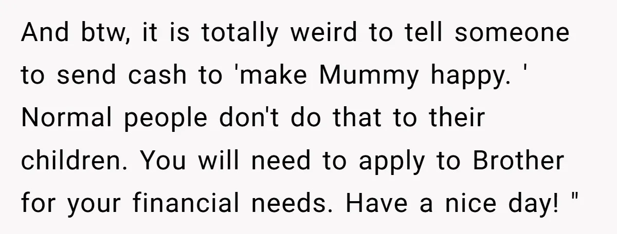 And btw, it is totally weird to tell someone to send cash to 'make Mummy happy. ' Normal people don't do that to their children. You will need to apply...
