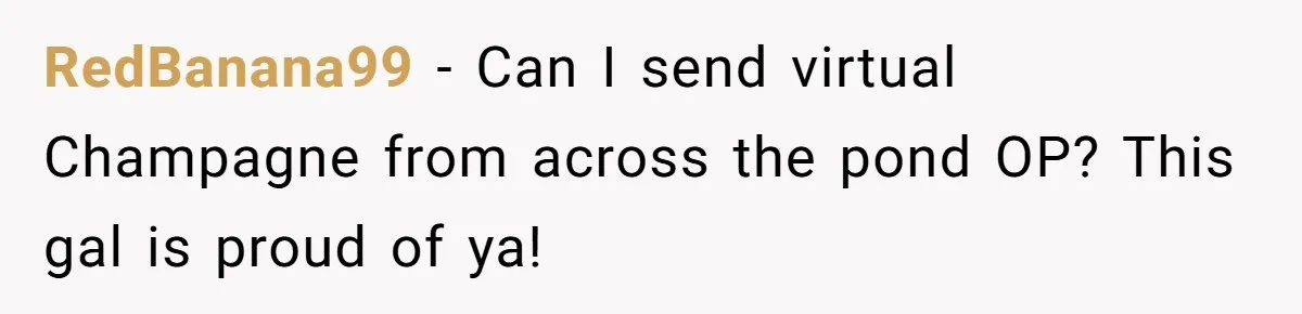 RedBanana99 − Can I send virtual Champagne from across the pond OP? This gal is proud of ya!
