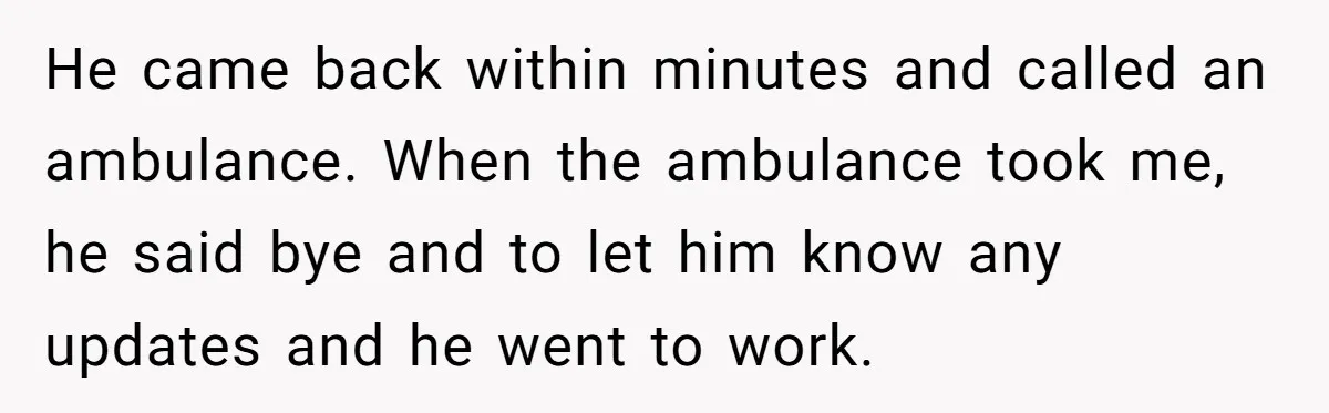 He came back within minutes and called an ambulance. When the ambulance took me, he said bye and to let him know any updates and he went to work.