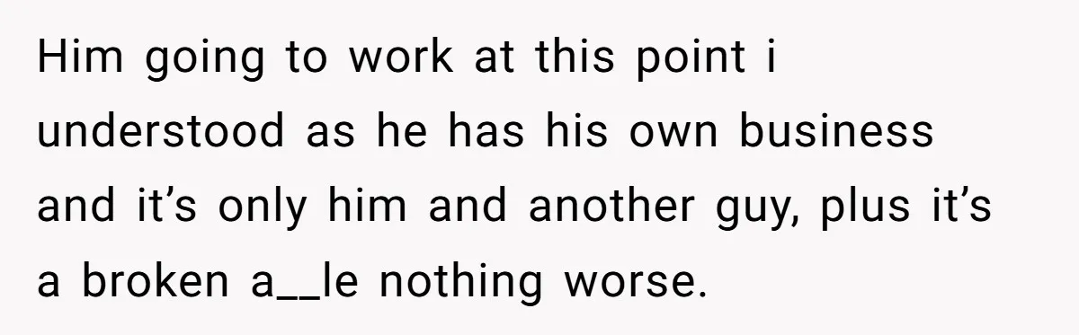 Him going to work at this point i understood as he has his own business and it’s only him and another guy, plus it’s a broken a__le nothing worse.